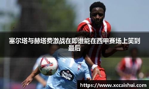 塞尔塔与赫塔费激战在即谁能在西甲赛场上笑到最后